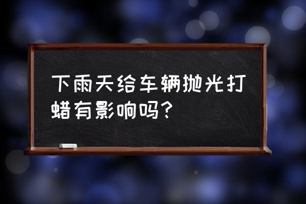 车辆雨天行驶后注意什么 下雨天给车辆抛光打蜡有影响吗? 车辆雨天行驶后注意什么 下雨天给车辆抛光打蜡有影响吗?