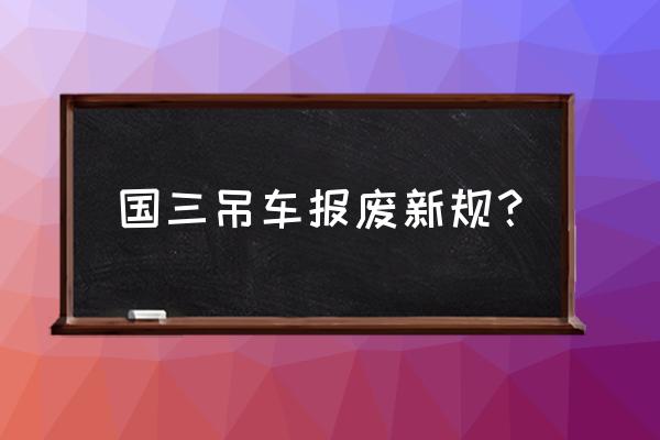 吊车的报废要多久拿到证 国三吊车报废新规？