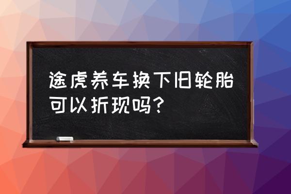 途虎养车换好物 途虎养车换下旧轮胎可以折现吗？