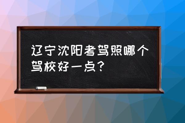考驾照选什么驾校最好 辽宁沈阳考驾照哪个驾校好一点? 考驾照选什么驾校最好 辽宁沈阳考驾照哪个驾校好一点?