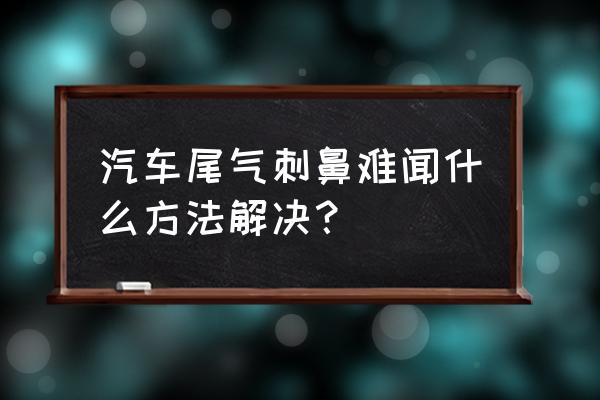 汽车冷车尾气异味大怎么解决 汽车尾气刺鼻难闻什么方法解决？