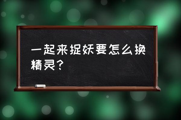 一起来捉妖手机游戏攻略问答中心 一起来捉妖要怎么换精灵? 一起来捉妖手机游戏攻略问答中心 一起来捉妖要怎么换精灵?