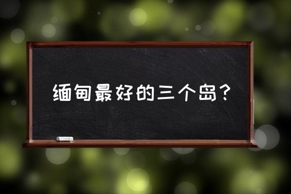 缅甸旅游必去哪些地方 缅甸最好的三个岛? 缅甸旅游必去哪些地方 缅甸最好的三个岛?