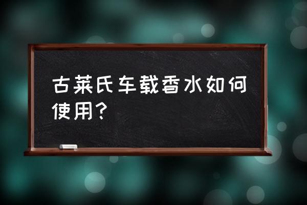 车载香水的使用方法 古莱氏车载香水如何使用? 车载香水的使用方法 古莱氏车载香水如何使用?
