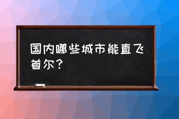上海到韩国特价旅游攻略 国内哪些城市能直飞首尔? 上海到韩国特价旅游攻略 国内哪些城市能直飞首尔?