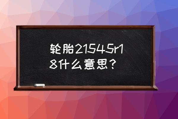 轮胎规格型号的含义 轮胎21545r18什么意思? 轮胎规格型号的含义 轮胎21545r18什么意思?