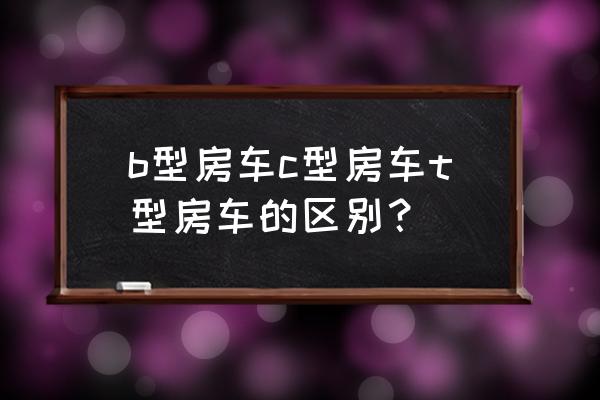 小额头房车的优缺点 b型房车c型房车t型房车的区别? 小额头房车的优缺点 b型房车c型房车t型房车的区别?