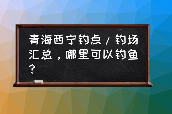 西宁适合一个人去散心的地方 青海西宁钓点/钓场汇总,哪里可以钓鱼? 西宁适合一个人去散心的地方 青海西宁钓点/钓场汇总,哪里可以钓鱼?