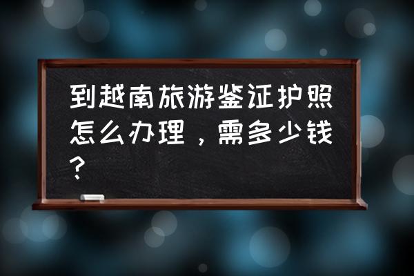 办个越南护照要多少钱 到越南旅游鉴证护照怎么办理,需多少钱? 办个越南护照要多少钱 到越南旅游鉴证护照怎么办理,需多少钱?
