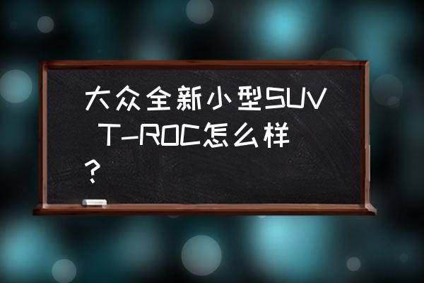 迈腾最新价格12万 大众全新小型SUV T-ROC怎么样? 迈腾最新价格12万 大众全新小型SUV T-ROC怎么样?