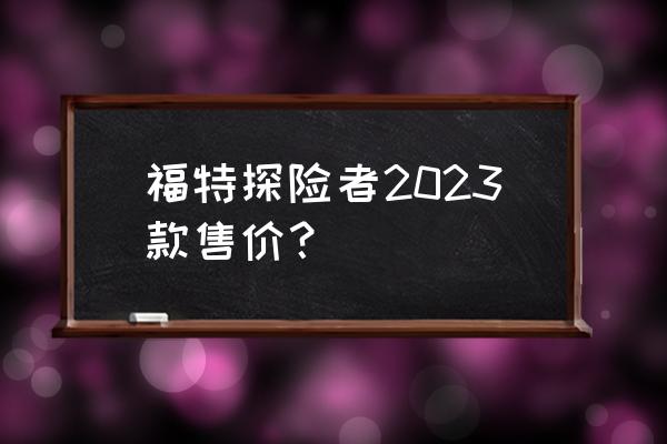 福特探险者变速箱维修价格 福特探险者2023款售价? 福特探险者变速箱维修价格 福特探险者2023款售价?