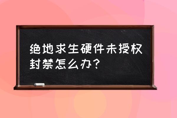 绝地求生现在封号显示什么 绝地求生硬件未授权封禁怎么办? 绝地求生现在封号显示什么 绝地求生硬件未授权封禁怎么办?
