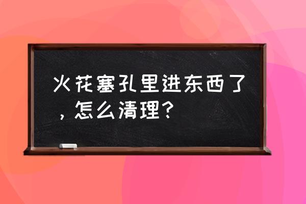 火花塞的积碳怎么除掉 火花塞孔里进东西了,怎么清理? 火花塞的积碳怎么除掉 火花塞孔里进东西了,怎么清理?