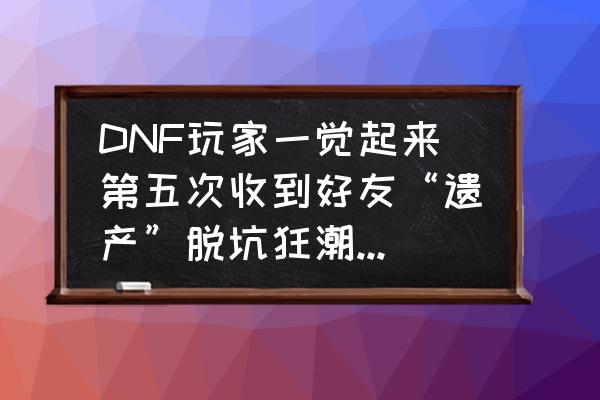 阿拉德之怒一键满活跃配置教程 DNF玩家一觉起来第五次收到好友“遗产”脱坑狂潮正在默默开启,你们的好友脱坑了吗? 阿拉德之怒一键满活跃配置教程 DNF玩家一觉起来第五次收到好友“遗产”脱坑狂潮正在默默开启,你们的好友脱坑了吗?