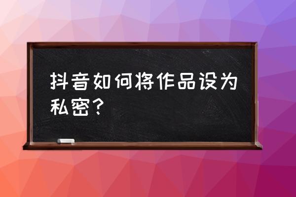 抖音怎么看别人设置私密的作品 抖音如何将作品设为私密? 抖音怎么看别人设置私密的作品 抖音如何将作品设为私密?